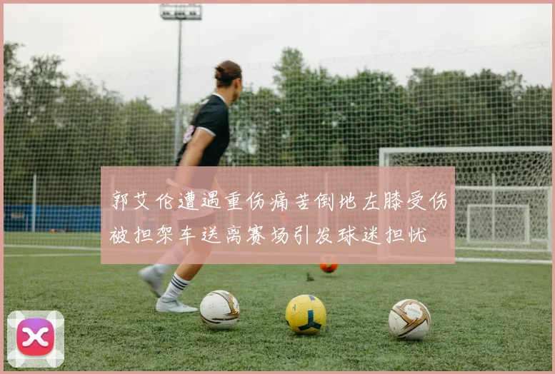 郭艾伦遭遇重伤痛苦倒地左膝受伤被担架车送离赛场引发球迷担忧