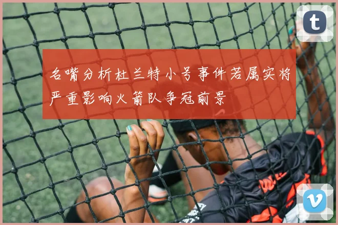 名嘴分析杜兰特小号事件若属实将严重影响火箭队争冠前景