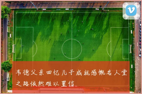 韦德父亲回忆儿子成就感慨名人堂之路依然难以置信