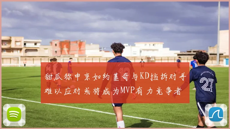 甜瓜称申京如约基奇与KD挡拆对手难以应对或将成为MVP有力竞争者