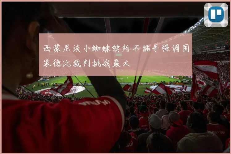 西蒙尼谈小蜘蛛续约不插手强调国家德比裁判挑战最大