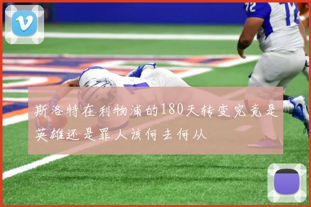 斯洛特在利物浦的180天转变究竟是英雄还是罪人该何去何从