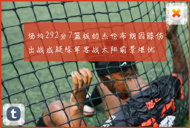 场均292分7篮板的杰伦布朗因膝伤出战成疑绿军客战太阳前景堪忧