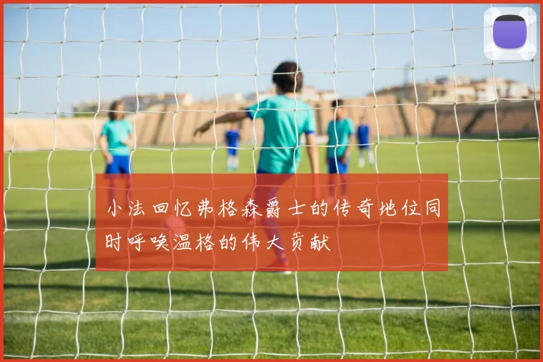 小法回忆弗格森爵士的传奇地位同时呼唤温格的伟大贡献