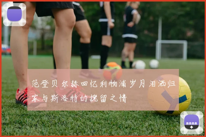 范登贝尔赫回忆利物浦岁月泪洒归家与斯洛特的挽留之情
