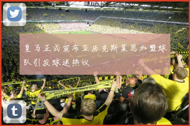 皇马正式宣布亚历克斯莱恩加盟球队引发球迷热议