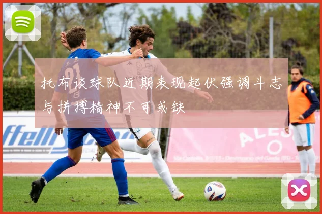 托布谈球队近期表现起伏强调斗志与拼搏精神不可或缺