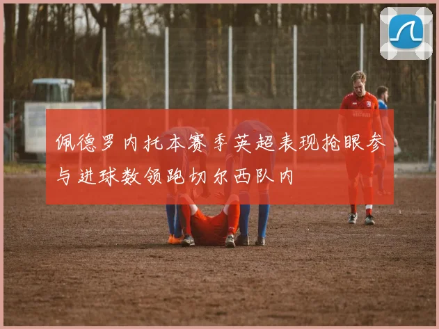 佩德罗内托本赛季英超表现抢眼参与进球数领跑切尔西队内