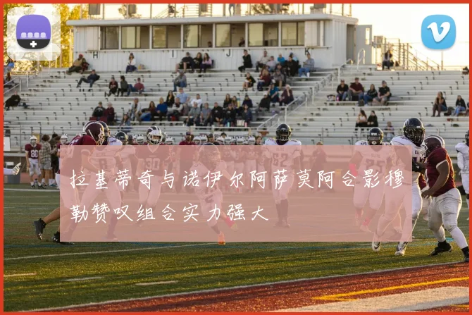拉基蒂奇与诺伊尔阿萨莫阿合影穆勒赞叹组合实力强大